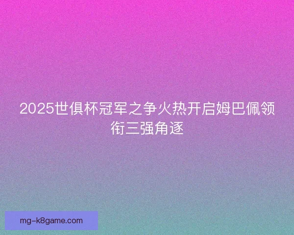 2025世俱杯冠军之争火热开启姆巴佩领衔三强角逐