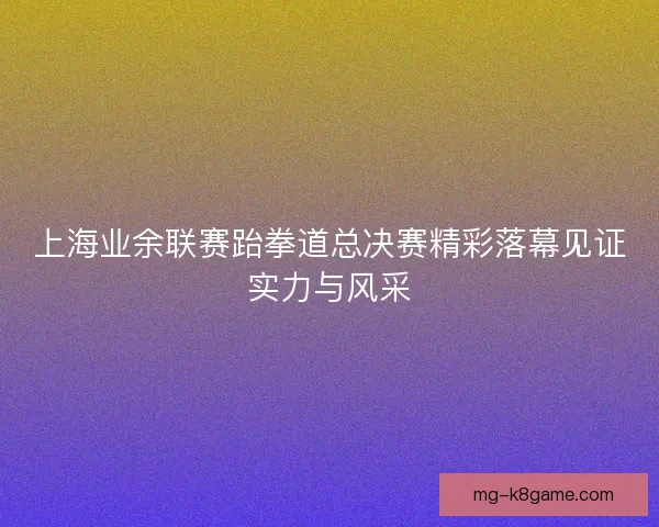 上海业余联赛跆拳道总决赛精彩落幕见证实力与风采