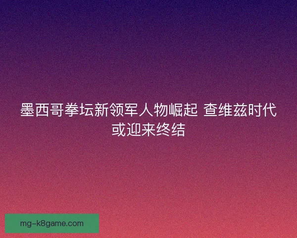 墨西哥拳坛新领军人物崛起 查维兹时代或迎来终结