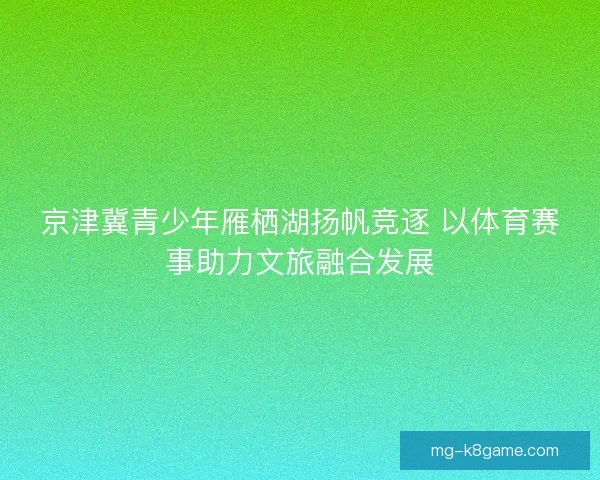 京津冀青少年雁栖湖扬帆竞逐 以体育赛事助力文旅融合发展